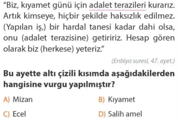 "Biz, klyamet gủnú için adalet terazileri kurariz.
Artik kimseye , hiçbir sekilde haksizlik edilmez.
(Yapilan is,) bir hardal tanesi kadar dahi olsa,
onu (adalet terazisine)getiririz. Hesap goren
olarak biz (herkese) yeteriz."
(Enbiya suresi, 47. ayet.)
Bu ayette alti cizili kisimda kilerden
hangisine vurgu yapilmiştir?
A) Mizan
B) Klyamet
C) Ecel
D) Salih amel