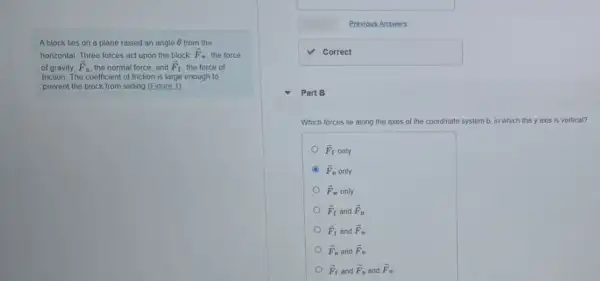 A block lies on a plane raised an angle Theta  from the
horizontal. Three forces act upon the block. overrightarrow (F)_(w) the force
of gravity; overrightarrow (F)_(n) the normal force; and overrightarrow (F)_(f) the force of
friction. The coefficient of friction is large enough to
prevent the block from sliding (Eigure 1)
Previous Answers
square 
Part B
Which forces lie along the axes of the coordinate system b, in which the y axis is vertical?
overrightarrow (F)_(f)only
overrightarrow (F)_(n)only
overrightarrow (F)_(w)only
overrightarrow (F)_(f) and overrightarrow (F)_(n)
overrightarrow (F)_(f) and overrightarrow (F)_(v)
overrightarrow (F)_(n) and overrightarrow (F)_(w)
overrightarrow (F)_(f) and overrightarrow (F)_(n) and overrightarrow (F)