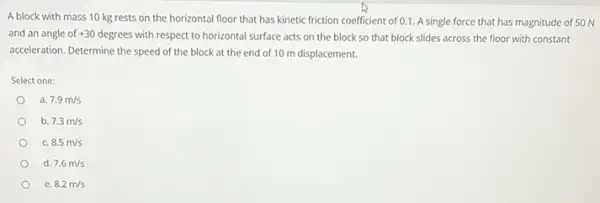 A block with mass 10 kg rests on the horizontal floor that has kinetic friction coefficient of 0.1. A single force that has magnitude of 50 N
and an angle of +30degrees with respect to horizontal surface acts on the block so that block slides across the floor with constant
acceleration. Determine the speed of the block at the end of 10 m displacement.
Select one:
a. 7.9m/s
b. 7.3m/s
c. 8.5m/s
d. 7.6m/s
8.2m/s