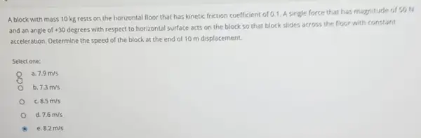 A block with mass 10 kg rests on the horizontal floor that has kinetic friction coefficient of 0.1. A single force that has magnitude of so N
and an angle of +30degrees
with respect to horizontal surface acts on the block so that block slides across the floor with constant
acceleration. Determine the speed of the block at the end of 10 m displacement.
Select one:
7.9m/s
b. 7.3m/s
8.5m/s
d 7.6m/s
e. 8.2m/s