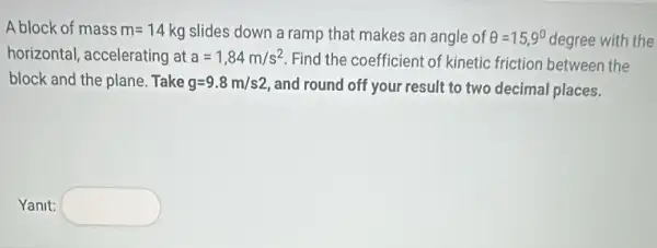 A block of mass m=14 kg slides down a ramp that makes an angle of Theta =15,9^circ  degree with the
horizontal, accelerating at a=1,84m/s^2 Find the coefficient of kinetic friction between the
block and the plane .Take g=9.8m/s2 and round off your result to two decimal places.
Yanit: square