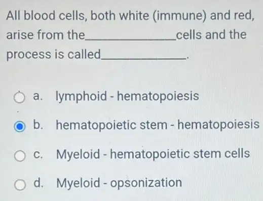 All blood cells, both white (immune) and red,
arise from the __ cells and the
process is called __
a. lymphoid - hematopoiesis
C b. hematopoietic stem - hematopoiesis
c. Myeloid - hematopoietic stem cells
d. Myeloid - opsonization