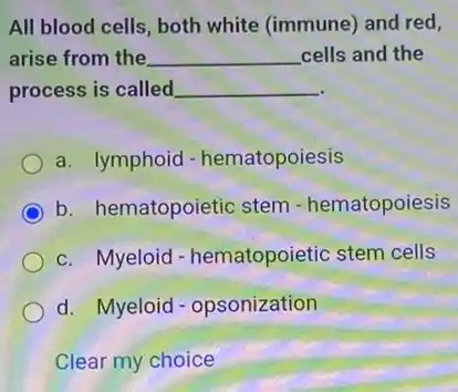 All blood cells, both white (immune) and red,
arise from the __ cells and the
process is called __
a. lymphoid - hematopoiesis
b. hematopoietic stem - hematopoiesis
c. Myeloid - hematopoietic stem cells
d. Myeloid - opsonization
Clear my choice