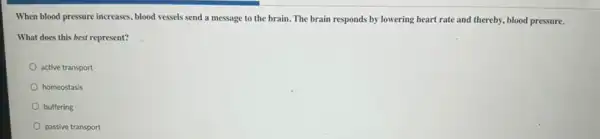 When blood pressure increases , blood vessels send a message to the brain The brain responds by lowering heart rate and thereby, blood pressure.
What does this best represent?
active transport
homeostasis
buffering
passive transport