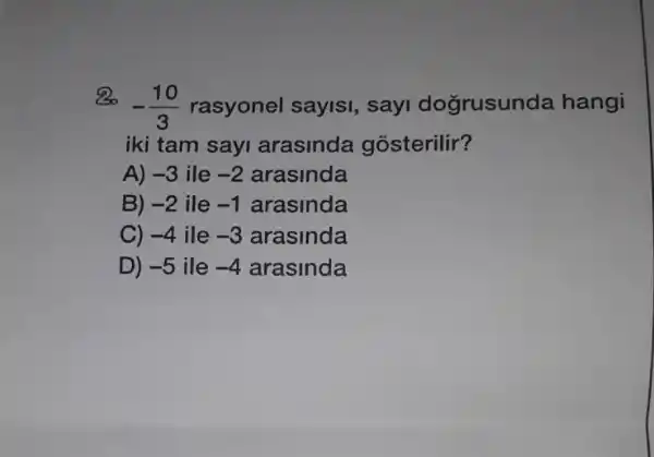 Bo
-(10)/(3) rasyonel saylsi, sayi dogrusun da hangi
iki tam sayi arasinda gosterilir?
A) -3 ile -2 arasinda
B) -2 ile -1 arasinda
C) -4 ile -3 arasinda
D) -5 ile -4 arasinda