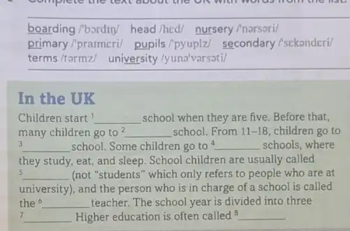 boarding/bordin/ head/hed/nursery/narsori
primary/prarmeri/ pupils /pyuplz/ secondary /sekanderi/
terms/tarmz/ university /yuna'varsati/
In the UK
Children start __ school when they are five. Before that,
many children go to? __ school. From 11-18 children go to
3 __ school. Some children go to 4 __ schools, where
they study, eat, and sleep. School children are usually called
5 __ (not "students" which only refers to people who are at
university), and the person who is in charge of a school is called
the 6 __ teacher. The school year is divided into three
7 __ Higher education is often called 8 __