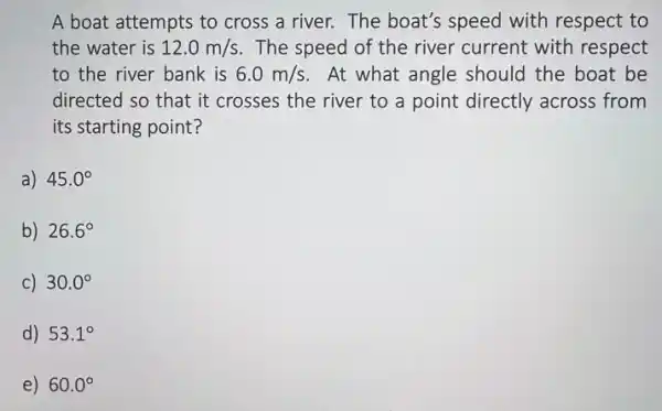 A boat attempts to cross a river. The boat's speed with respect to
the water is 12.0m/s . The speed of the river current with respect
to the river bank is 6.0m/s At what angle should the boat be
directed so that it crosses the river to a point directly across from
its starting point?
a) 45.0^circ 
b) 26.6^circ 
C) 30.0^circ 
d) 53.1^circ 
e) 60.0^circ