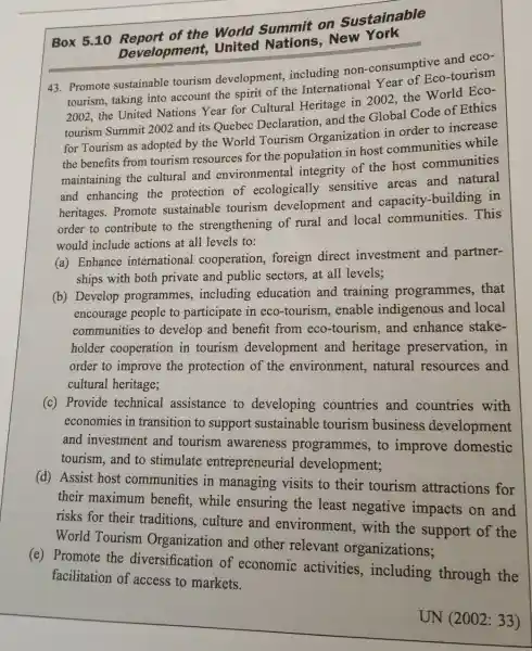 Box 5.10 of the World Summit on Sustainable
Development United New York
43. Promote sustainable tourism development including non -consumptive and eco-
tourism, taking into account the spirit of the International Year of Eco -tourism
2002, the United Nations Year for Cultural Heritage in 2002, the World Eco-
tourism Summit 2002 and its Quebec Declaration, and the Global Code of Ethics
for Tourism as adopted by the World Tourism Organization in order to increase
the benefits from tourism resources for the population in host communities while
maintaining the cultural and environmental integrity of the host communities
and enhancing the protection of ecologically sensitive areas and natural
heritages. Promote sustainable tourism development and capacity-building in
order to contribute to the strengthening of rural and local communities. This
would include actions at all levels to:
(a) Enhance international cooperation, foreign direct investment and partner-
ships with both private and public sectors, at all levels;
(b) Develop programmes , including education and training programmes, that
encourage people to participate in eco -tourism, enable indigenous and local
communities to develop and benefit from eco-tourism , and enhance stake-
holder cooperation in tourism development and heritage preservation, in
order to improve the protection of the environment,natural resources and
cultural heritage;
(c) Provide technical assistance to developing countries and countries with
economies in transition to support sustainable tourism business development
and investment and tourism awareness programmes, to improve domestic
tourism,and to stimulate entrepreneurial development;
(d) Assist host communities in managing visits to their tourism attractions for
their maximum benefit, while ensuring the least negative impacts on and
risks for their traditions, culture and environment , with the support of the
World Tourism Organization and other relevant organizations;
(e) Promote the diversification of economic activities , including through the
facilitation of access to markets.