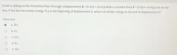 A box is sliding on the frictionless floor through a displacement d=(5m)i+(4m)j while a constant force F=(5N)i+(4N)j acts on the
box. If the box has kinetic energy 15J at the beginning of displacement d.what is its kinetic energy at the end of displacement d?
Select one:
a. 261
b. 6
c. 24J
d. 0J
e. 56