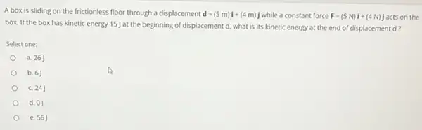 A box is sliding on the frictionless floor through a displacement d=(5m)i+(4m)j while a constant force F=(5N)i+(4N)j acts on the
box. If the box has kinetic energy 15J at the beginning of displacement d, what is its kinetic energy at the end of displacement d?
Select one:
a. 26J
b. 6
C. 24
d. 0J
e. 56J