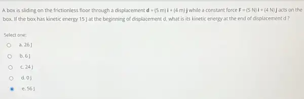 A box is sliding on the frictionless floor through a displacement d=(5m)i+(4m)j while a constant force F=(5N)i+(4N)j acts on the
box. If the box has kinetic energy 15 at the beginning of displacement d, what is its kinetic energy at the end of displacement d?
Select one:
a. 26
b. 6J
C. 24J
d. 0J
e. 56J