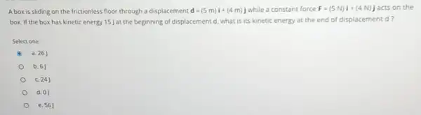 A box is sliding on the frictionless floor through a displacement d=(5m)i+(4m)j while a constant force F=(5N)i+(4N)j acts on the
box. If the box has kinetic energy 15]at the beginning of displacement d, what is its kinetic energy at the end of displacement d?
Select one:
a. 26
b. 6J
c. 24J
d. 0)
e. 56