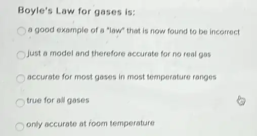 Boyle's Law for gases is:
a good example of a "law" that is now found to be incorrect
Just a model and therefore accurate for no real gas
accurate for most gases in most temperature ranges
true for all gases
only accurate at foom temperature