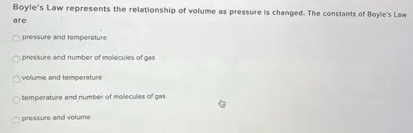 Boyle's Law represents the relationship of volume as pressure is changed. The constants of Boyle's Law
are
pressure and temperature
pressure and number of molecules of gas
volume and temperature
temperature and number of molecules of gas
pressure and volume