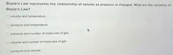 Boyle's Law represents the relationship of volume as pressure is changed What are the variables of
Boyle's Law?
volume and temperature
pressure and temperature
pressure and number of molecules of gas
volume and number of molecules of gas
pressure and volume