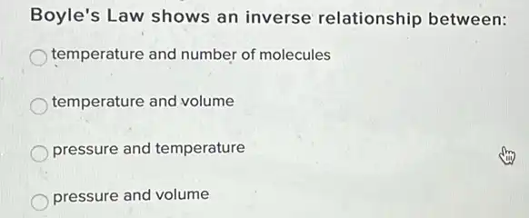 Boyle's Law shows an inverse relationship between:
temperature and number of molecules
temperature and volume
pressure and temperature
pressure and volume