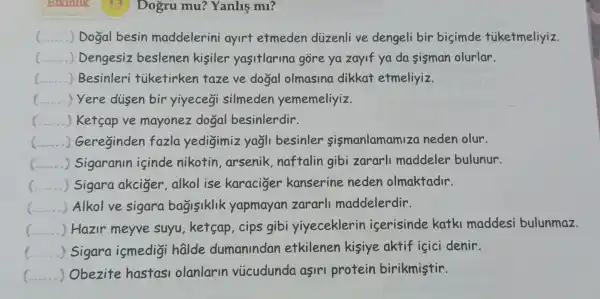 Brank Dogru mu?Yanliş m1?
__ ) Dogal besin maddelerini ayirt etmeden diizenli ve dengeli bir bisimde tiketmeliyiz.
() Dengesiz beslenen kisiler yasitlarina góre ya zayif ya da sisman olurlar.
() Besinleri tiketirken taze ve dogal olmasino dikkat etmeliyiz
() Yere disen bir yiyecegi silmeden yememeliyiz
() ....) Ketsap ve mayonez dogal besinlerdir.
() Gereginden fazla yedigimiz yagli besinler sismanlamam za neden olur.
() Sigaranin isinde nikotin , arsenik naftalin gibi zararl maddeler bulunur.
c () Sigara akciger,alkol ise karaciger kanserine neden olmaktadir.
() Alkolve sigara bagisiklik yapmayan zararl maddelerdir.
) Hazir meyve suyu ketsap,cips gibi yiyeceklerin iserisinde katki maddesi bulunmaz.
__ Sigara ismedigi halde dumanindan etkilenen kisiye aktif içici denir.
__ ) Obezite hastasi olanlarin viicudunda asiri protein birikmistir.