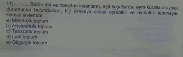 __ Bütün din ve inanctan insanlarin, eşit kosullarda, ayni kurallara uymak
durumunda bulunduklar , hig kimseye dinsel ve üstúnlük tanimayan
siyasal sistemdir.
a) Monarsik toplum
b) Aristokratik toplum
c) Teokratik toplum
d) Laik toplum
e) Oligarşik toplum