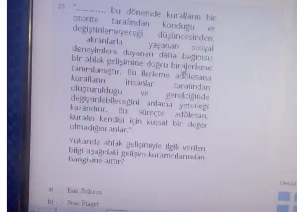 __
bu dōnemde kurallarin bir
otorite tarafindan
kondugu ve
degistirilemeyecegi
düsüncesinden,
akranlarla
yasanan sosyal
deneyimlere dayanan daha bagimsiz
bir ahlak gelisimine dogru birylerleme
kurallarin
insanlar tarafindan
tanimlamiştir. Bu ilerleme adolesana
olusturuldugu ve . gerektiginde
kazandirir.Bu súreçte
degistiri lebilecegini anlama yetenegi
kuralin kendisi için kutsal bir deger
olmadigini anlar."
Yukarida ahlak gelisimiyle ilgili verilen
bilgi aşagidaki gelişim kuramalarindan
hangisine aittir?
a) Erik Erikson
b) Jean Piaget