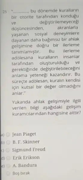 __ bu donemde kurallarin
bir otorite tarafindan kondugu
ve	degistirilemeyeceg
doçuncesinden,	akranlarla
yasanan sosyal deneyimlere
dayanan daha bagimsiz bir ahlak
gelisimine dogru bir llerleme
tanimlamiştir. Bu ilerleme
adólesana kurallarin insanlar
tarafindan olusturuldugu ve
gerektiginde degistirilebilecegin
anlama yetenegi kazandirir . Bu
süreçte adólesan, kuralin kendisi
için kutsal bir deger olmadigin
anlar."
Yukarida ahlak gelisimiyle ilgili
verilen bilgi aşagidaki gelisim
kuramcilarindan hangisine aittir?
a) Jean Piaget
b) B. F. Skinner
c) Sigmund Freud
d) Erik Erikson
e) A. Bandura
Bos birak