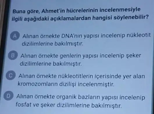 Buna gore, Ahmet'in húcrelerinin incelenmesiyle
ilgili aşagidaki açiklamalardan hangisi sóylenebilir?
A Alinan ornekte DNA'nin yapisi incelenip núkleotit
dizilimlerine bakilmiştir.
B Alinan ornekte genlerin yapisi incelenip seker
dizilimlerine bakilmiştir.
C Alinan ornekte núkleotitlerin içerisinde yer alan
kromozomlarin dizilişi incelenmiştir.
D Alinan ornekte organik bazlarin yapisi incelenip
fosfat ve seker dizilimlerine bakilmiştir.