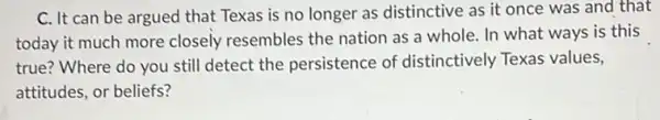 C. It can be argued that Texas is no longer as distinctive as it once was and that
today it much more closely resembles the nation as a whole . In what ways is this
true? Where do you still detect the persistence of distinctively Texas values,
attitudes, or beliefs?