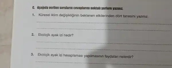 C. Asagida verilen sorularin cevaplarminoktall yerlere yaziniz
1. Küresel iklim degişikliginin beklenen etkilerinden dort tanesini yaziniz.
__
2. Ekolojik ayak izi nedir?
__
(......
3.Ekolojik ayak izi hesaplamasi yapilmasinin faydalari nelerdir?
__