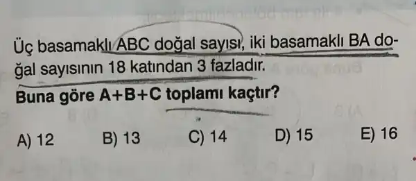 Ủc basamakll A BC dogal saylsi, iki basamakli BA do-
gal sayisinin 18 katindan 3 fazladir.
Buna gore A+B+C toplami kaçtir?
A) 12
B) 13
C) 14
D) 15
E) 16