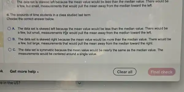 C. The data set is skewed left because the mean value would be loss than the modian value. There would be
a fow, but small measurements that would pull the mean away from the median toward the loft.
d. The amounts of time students in a class studied last term
Choose the correct answer below.
A. The data set is skewed left because the mean value would be less than the median value. There would bo
a few, but small , measurements tript would pull the mean away from the median toward the left.
B. The data sot is skewed right because the mean value would be more than the median value. There would be
a few, but large , measurements that would pull the mean away from the modian toward the right.
C. The data set is symmetric because the mean value would be nearly the same as the median value. The
measurements would be centered around a single value.