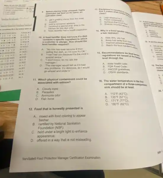 (C) Hapane
Where did you like this class?
Company
so completely fill in the bubble . which co
to A:
20 A.
22 A
23 A
24. A .
26 A.
26. A.
so c o
20. A
It is
DO
30 A
29 A
31 AC
32 A C
33.A.
34 A
35 A
36 A
a. Before placing finely chopped highly
on its menu, an
operation must
A. get a grading stamp from the meat
supplier
B. post a consumer advisory.
C. construct a special prep area in the
kitchen for this dish only.
D. have recently had a health inspection.
10. A food handler does not know if a dish
contains a specific ingredien to which
a customer is allergiC. How should the
food handler respond?
A. "No one has ever become ill from
eating that dish, so I'm sure it's OK."
B. "I can't tell you because it's the cook's
special recipe."
C. "I don't know; let me ask the
manager."
D. The manager would tell us if it had
any problems. It's delicious so I would
go ahead and order it."
11. Which physical contaminant could be
associated with salmon?
A. Cloudy eyes
B. Parasites
C. Ammonia odor
D. Fish bone
12. Food that is honestly presented is
A.mixed with food coloring to appear
fresher.
B. certified by National Sanitation
Foundation (NSF).
C. held under a bright light to enhance
appearance.
D.offered in a way that is not misleading
clean?
A.	attached to it
obvious
B. Floors u demeath it
C. Surfaces
D. Shelves mounted abow
ton
14. Why is a	A. Britism
a hair restraint?
C. I
B. is
A. Hide dirty, oily hair.
B. Keep hair away from ford
C. Improve personal appearents
D. Match the food handerswim
15. Recommendations for food service
regulations are issued at the fednra
level through the
A. state health code
B. FDA Food Code
C. HACCP guidelines
D. OSHA standards.
16. The water temperature in the first.
compartment of a three-comparties
sink should be at least
A. 110^circ F(43^circ C).
B. 135^circ F(57^circ C)
C. 171^circ F(77^circ C).
D. 180^circ F(82^circ C)
18. As ervice sink
A. first-aid fun
washing.
B. food prep
C. washing
utonsils
D. cleanin
waste
19. The floo
racks
cleane