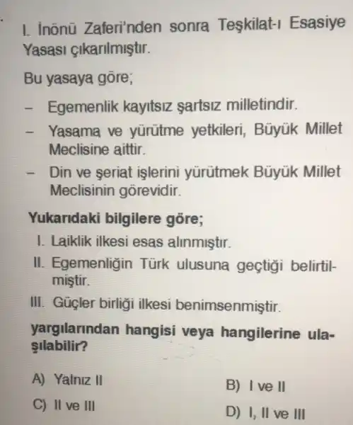 C) II ve III
I. inõnü Zaferi'nden sonra Teskilat-I Esasiye
Yasasi Sikarilmiştir.
Bu yasaya gore;
- Egemenlik kayltsiz sartsiz milletindir.
- Yasama ve yürütme yetkileri , Bũyúk Millet
Meclisine aittir.
- I Din ve seriat islerini yürütmek Büyük Millet
Meclisinin gorevidir.
Yukaridaki bilgilere gore;
I. Laiklik ilkesi esas alinmiştir.
II . Egemenligin Türk ulusuna gectigi belirtil-
miştir.
III. Gügler birligi ilkesi benimsenmiştir.
yargilarind lan hangisi veya hangilerine ula-
silabilir?
A) Yalniz II
B) Ive II
D) I, II ve III