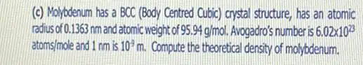 (c) Molybdenum has a BCC (Body Centred Cubic)crystal structure, has an atomic
radius of 0.1363 nmand atomic weight of 95.94g/mol Avogadro's number is 6.02times 10^23
atoms/mole and 1 nm is 10^-9m Compute the theoretical density of molybdenum.