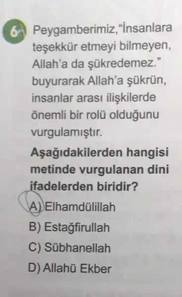 (c) Peygambel rimiz,"insanlara
tesekkür etmeyi bilmeyen,
Allah'a da sükredemez."
buyurarak Allah'a sükrün,
insanlar arasi iliskilerde
onemli bir rolü oldugunu
vurgulamiştir.
Aşağidakilerden hangisi
metinde vurgulanan dini
ifadelerd en biridir?
A)EIha mdülillah
B) Estagfirullah
hanellah
D) Allahủ Ekber