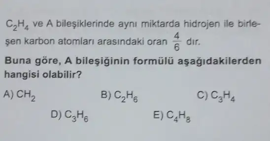 C_(2)H_(4) ve A bileşiklerinde ayni miktarda hidrojen ile birle-
sen karbon atomlari arasindaki oran (4)/(6) dir.
Buna góre, A bileşiginin formülü aşağidakilerden
hangisi olabilir?
A) CH_(2)
B) C_(2)H_(6)
C) C_(3)H_(4)
D) C_(3)H_(6)
E) C_(4)H_(8)