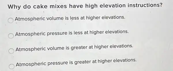 Why do cake mixes have high elevation instructions?
Atmospheric volume is less at higher elevations.
Atmospheric pressure is less at higher elevations.
Atmospheric volume is greater at higher elevations.
Atmospheric pressure is greater at higher elevations.