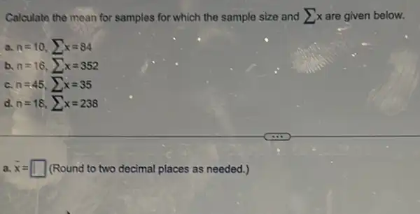 Calculate the mean for samples for which the sample size and sum x are given below.
a n=10,sum x=84
b n=16,sum x=352
c n=45,sum x=35
d. n=18,sum x=238
a. bar (x)= (Round to two decimal places as needed.)