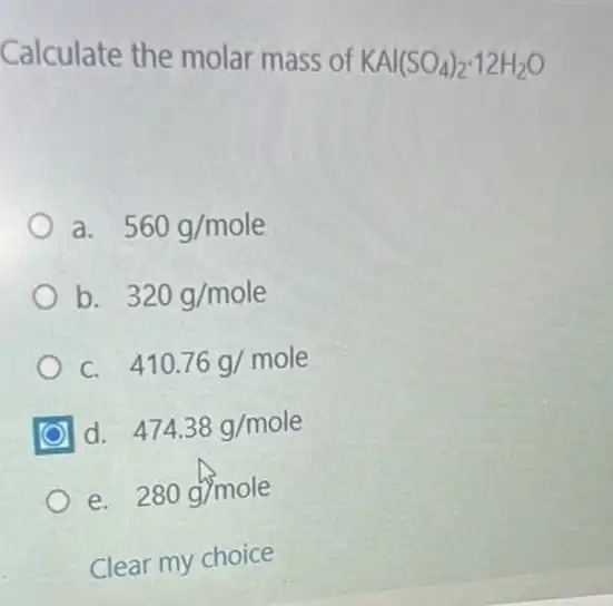 Calculate the molar mass of KAl(SO_(4))_(2)cdot 12H_(2)O
a. 560g/mole
b. 320g/mole
C. 410.76g/mole
d. 474.38g/mole
e. 280g/mole
Clear my choice