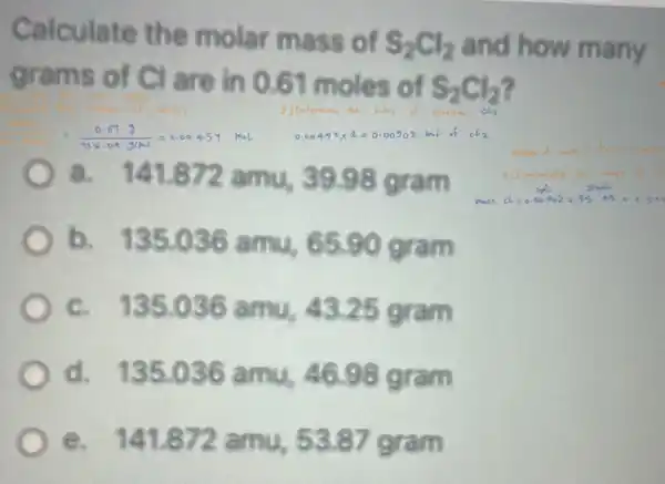 Calculate the molar mass
12 and how many
grams or cl are
S_(2)Cl_(2)
(0.673)/(135.04)=6.00455 racl	most of
b. 135 o 36 amu, 65.90 gram
c. 135.0 amu, 43.25 gram
d.135.086 amu 46.98 gram
e. 141.8 s 3.87 gram