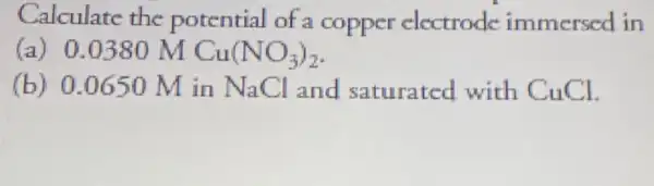 Calculate the potential of a copper electrode immersed in
(a) 0.0380 M Cu(NO_(3))_(2)
(b) 0.0650 M in NaCl and saturated with CuCl