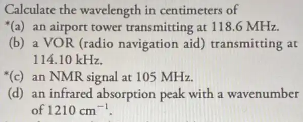 Calculate the wavelength in centimeters of
(a) an airport tower transmitting at 118.6 MHz.
(b) a VOR (radio navigation aid)transmitting at
114.10 kHz.
(c)an NMR signal at 105 MHz.
(d)an infrared absorption peak with a wavenumber
of 1210cm^-1