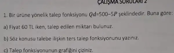 CALISMA SORULARI 2
1. Bir ürüne yonelik talep fonksiyonu Qd=500-5P seklindedir. Buna gore:
a) Fiyat 60 TL iken , talep edilen miktari bulunuz.
b) Sỏz konusu talebe ilişkin ters talep fonksiyonunu yaziniz.
c) Talep fonksiyonunun grafigini çiziniz.