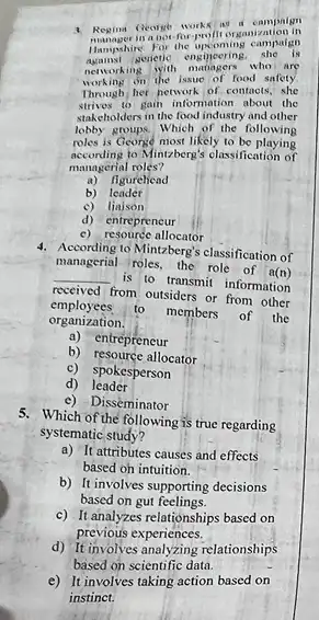 campaign
servetic engineering, the are
networking with the issue of food salat
working her hetwork of contacts she
10) gain information about the
stakeholders in the food industry and other
lobby Which of the following
is George most likely to be playing
roles ding to Mintzberg's classification of
managerial roles?
a) figurehead
b) leadet
c) liajson
d) entrepreneur
c) resource allocator
4. According to Mintzberg's classification of
managerial roles, the role of a(n)
__ is to transmit information
received from outsiders or from other
employees.to members of the
organization.
a) entrepreneur
b) resource allocator
c) spokesperson
d)leader
c) Disseminator
5. Which of the following is true regarding
systematic study?
a) It attributes causes and effects
based oh intuition.
b) It involves supporting decisions
based on gut feelings.
c) It analyzes relationships based on
previous experiences.
d) Titinyolives analyzing relationships
based on scientific data.
e) It involves taking action based on
instinct.