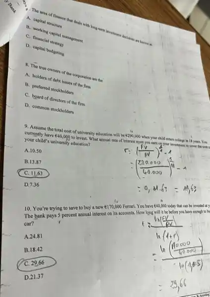 A. capital structure
- The area of finance that deals with long-term investment decisions and known as
C. norking capital management
C. financial strategy
D. capital budgeting
8. The true owners of the corporation are the
A. holders of debt issues of the firm
B. preferred stockholders
C. board of directors of the firm
D. common stockholders
9. Assume the total cost of university education will be e290,000 when your child enters college in 18 years. You
currently have UND40,000 to invest. What annual rate of interest must you earn on your im investment to cover the cost
your child's university education?
A. 10.50
B.13.87
C. 11.63
D.7.36
10. You're trying to save to buy a new
UND170,000
Ferrari. You have UND40,000
oday that can be invested aty
The bank pays 5 percent annual interest on its accounts. How long will it be before you have enough to bu
car?
A. 24.81
B.18.42
C. 29,66
D. 21.37