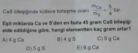 CaS bileşiginde kütlece birleşme orani (m_(Ca))/(m_(S))=(5)/(4)tacute (u)r
Esit miktarda Ca ve S'den en fazla 45 gram CaS bilesigi
elde edildigine gōre hangi elementten kaç gram artar?
A) 4 g Ca
B) 49 s
C) 5g Ca
D) 5g S
E) 6 g Ca