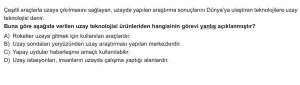 Cesiti araçlarla uzaya çikilmasini sağlayan uzayda yapilan araştirma sonuçlarini Dũnya'ya ulaştiran teknolojilere uzay
teknolojisi denir.
Buna gore aşağida verilen uzay teknolojisi ürünleriden hangisinin gorevi yanlis açiklanmiştir?
A) Roketler uzaya gitmek için kullanllan araçlardir.
B) Uzay sondalari yeryüzünden uzay araştirmasi yapilan merkezlerdir.
C) Yapay uydular haberleşme amaçli kullanilabilir.
D) Uzay istasyonlari insanlarin uzayda çalişma yaptiği alanlardir.