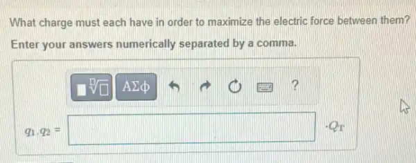 What charge must each have in order to maximize the electric force between them?
Enter your answers numerically separated by a comma.
q_(1),q_(2)=