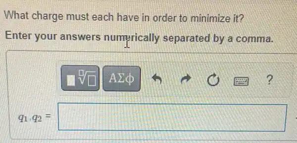 What charge must each have in order to minimize it?
Enter your answers numerically separated by a comma.
q_(1)q_(2)=