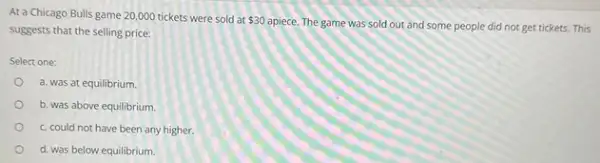 At a Chicago Bulls game 20,000 tickets were sold at 30
apiece. The game was sold out and some people did not get tickets. This
suggests that the selling price:
Select one:
a. was at equilibrium.
b. was above equilibrium.
c. could not have been any higher.
d. was below equilibrium.