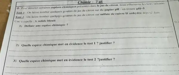 Chimic: 7pt
- Pourdétecter certaines especes chimiques présentes dans le jus de citron. nous effectuons les tests suivants
Test 1: On laisse tomber quelques gouttes de jus de citron sur du papier pH : on trouve
pH=5
Test 2 On laisse tomber quelques gouttes de jus de citron sur sulfate de cuivre II anhydre depese dins
Une coupelle: le solide bleuit
__
1) Définir une espece chimique?
2) Quelle espèce chimique met en évidence le test 1 ? justifier?
__
....................................................
3) Quelle espèce chimique met en évidence le test 2 ?justifier?
__
............