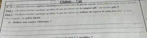 Chimie:7pt
- Pour'détecter certaines espices chimiques présentes dans le jus de citron nous effectuons lestests suivants
Test 1: On laisse tomber quelques gouttes de jus de citron sur du papier pH : on trouve
pH=5
Test 2: On laisse tomber quelques gouttes de jus de citron sur sulfate de cuivre II anhydre depese duns
Une coupelle: le solide bleuit
__
1) Définir une espece chimique?
.
............................